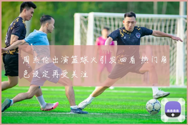 周杰伦出演篮球火引发回看 热门角色设定再受关注