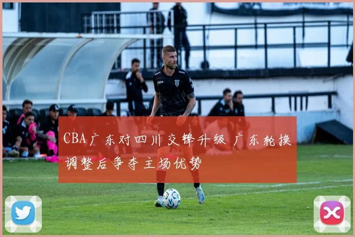 CBA广东对四川交锋升级 广东轮换调整后争夺主场优势