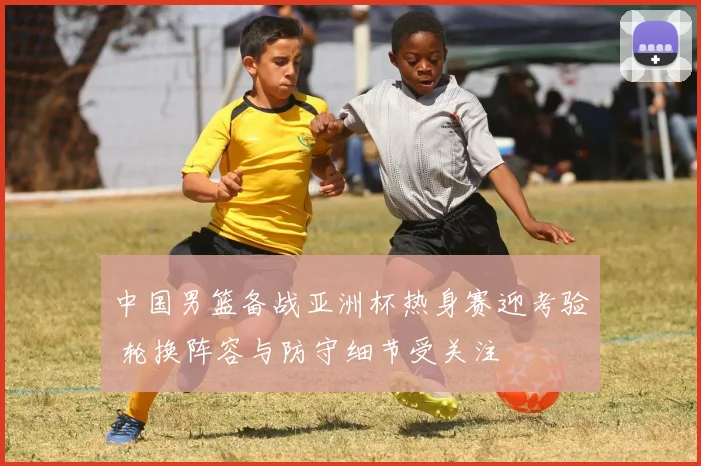 中国男篮备战亚洲杯热身赛迎考验 轮换阵容与防守细节受关注