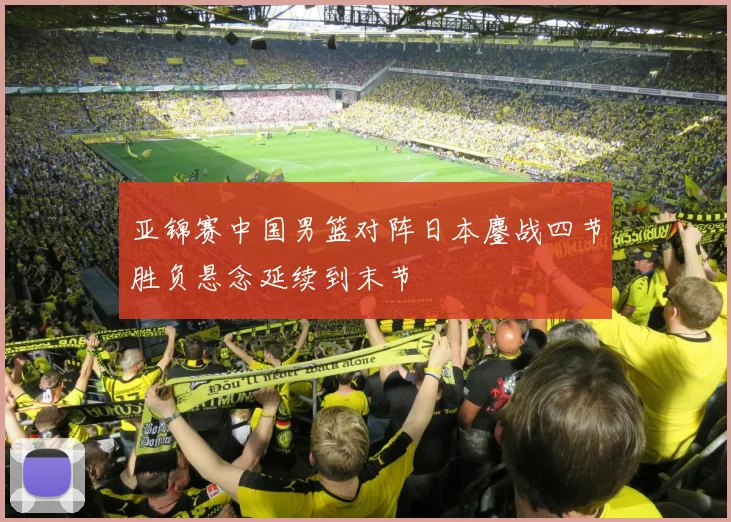 亚锦赛中国男篮对阵日本鏖战四节胜负悬念延续到末节