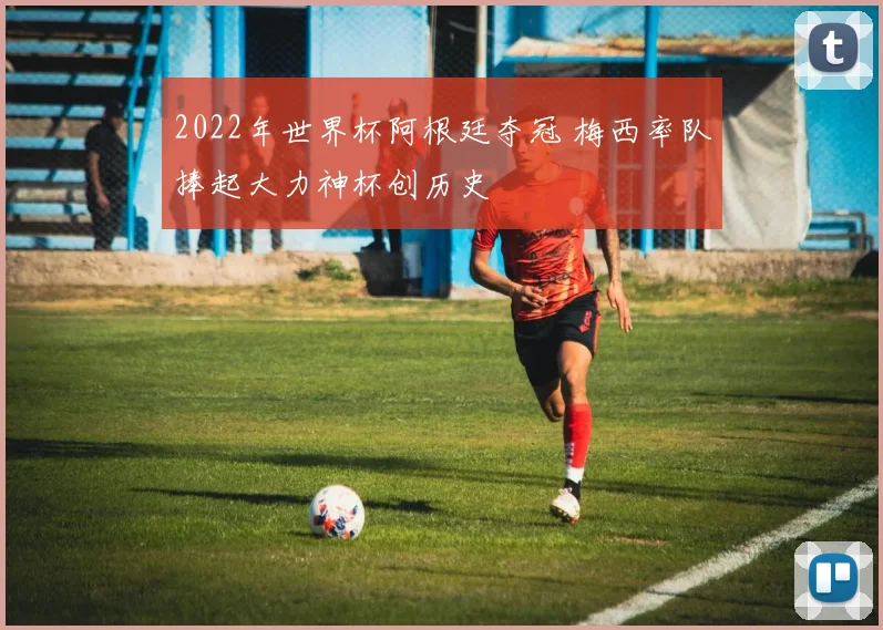 2022年世界杯阿根廷夺冠 梅西率队捧起大力神杯创历史