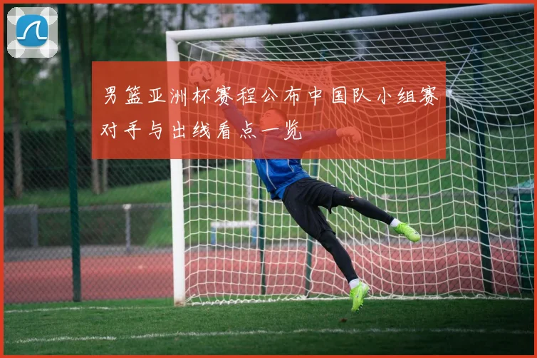 男篮亚洲杯赛程公布中国队小组赛对手与出线看点一览