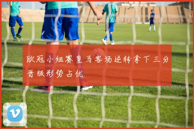 欧冠小组赛皇马客场逆转拿下三分晋级形势占优