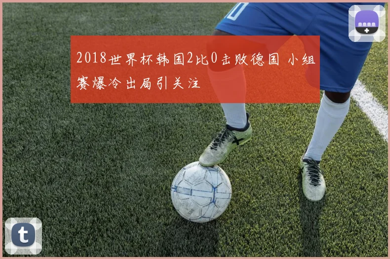 2018世界杯韩国2比0击败德国 小组赛爆冷出局引关注
