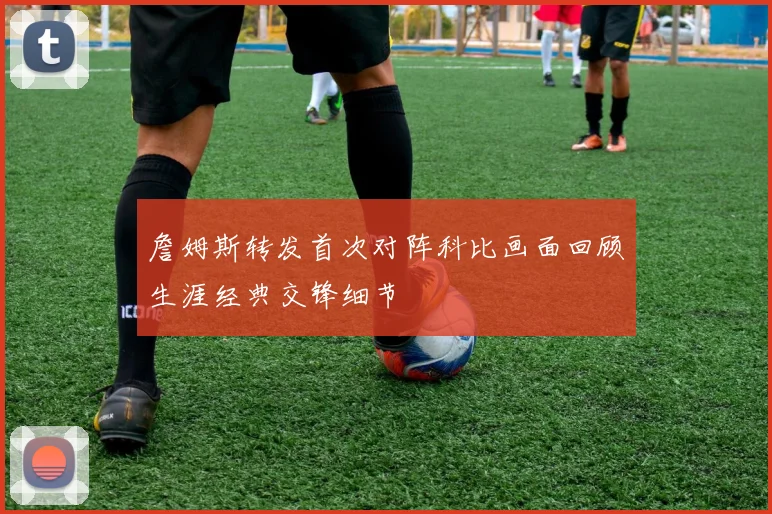 詹姆斯转发首次对阵科比画面回顾生涯经典交锋细节