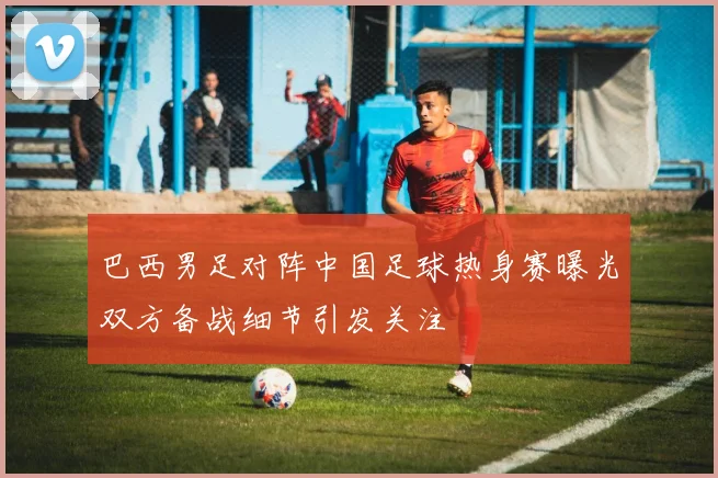 巴西男足对阵中国足球热身赛曝光双方备战细节引发关注