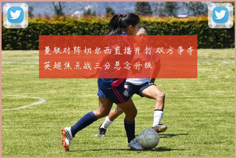 曼联对阵切尔西直播开打 双方争夺英超焦点战三分悬念升级