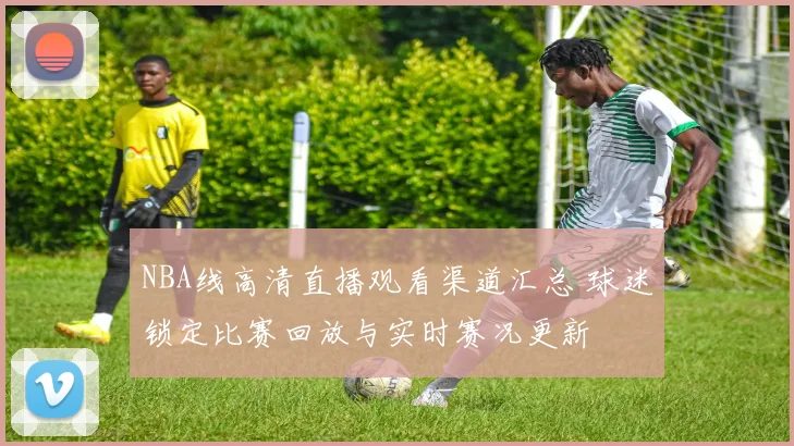 NBA线高清直播观看渠道汇总 球迷锁定比赛回放与实时赛况更新