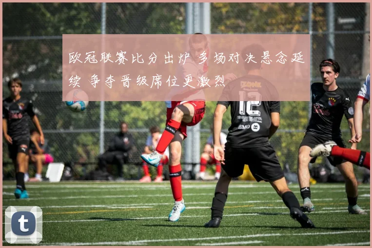 欧冠联赛比分出炉 多场对决悬念延续 争夺晋级席位更激烈