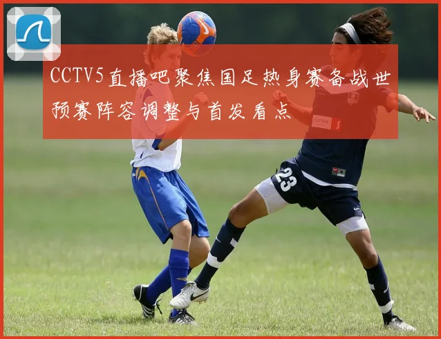 CCTV5直播吧聚焦国足热身赛备战世预赛阵容调整与首发看点