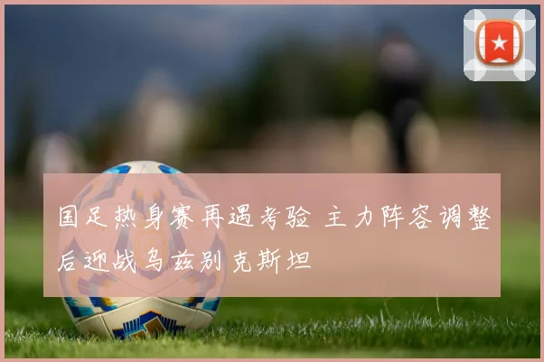 国足热身赛再遇考验 主力阵容调整后迎战乌兹别克斯坦