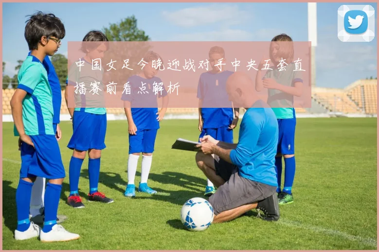 中国女足今晚迎战对手中央五套直播赛前看点解析