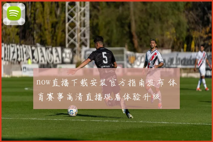 now直播下载安装官方指南发布 体育赛事高清直播观看体验升级
