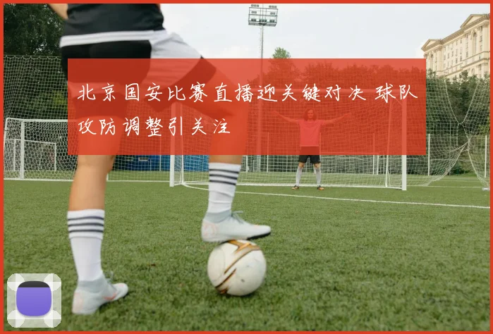 北京国安比赛直播迎关键对决 球队攻防调整引关注