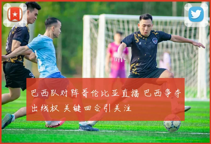 巴西队对阵哥伦比亚直播 巴西争夺出线权 关键回合引关注