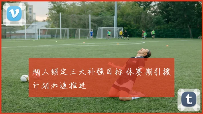 湖人锁定三大补强目标 休赛期引援计划加速推进